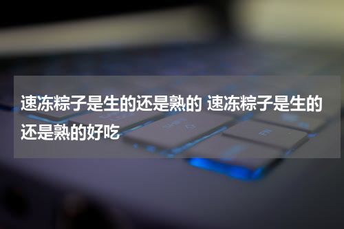 速冻粽子是生的还是熟的 速冻粽子是生的还是熟的好吃
