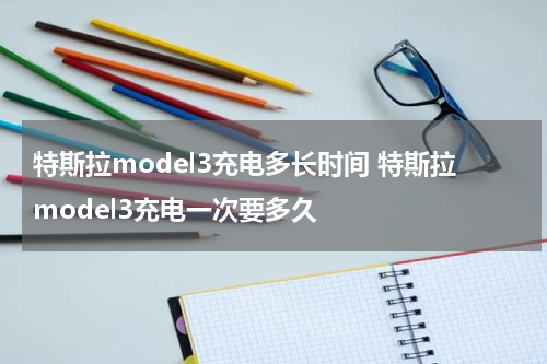 特斯拉model3充电多长时间 特斯拉model3充电一次要多久