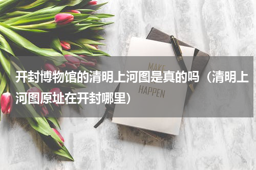 开封博物馆的清明上河图是真的吗（清明上河图原址在开封哪里）