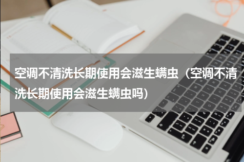 空调不清洗长期使用会滋生螨虫（空调不清洗长期使用会滋生螨虫吗）