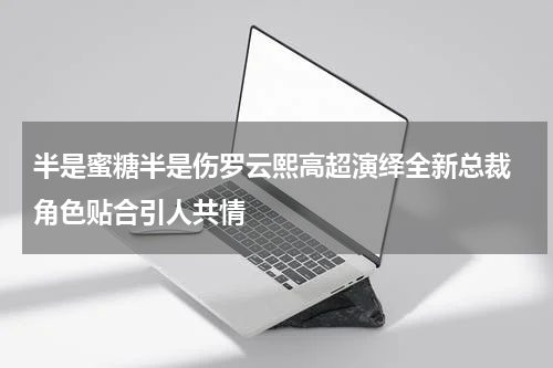半是蜜糖半是伤罗云熙高超演绎全新总裁 角色贴合引人共情