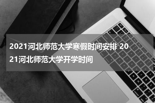 2021河北师范大学寒假时间安排 2021河北师范大学开学时间