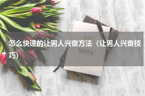 怎么快速的让男人兴奋方法（让男人兴奋技巧）