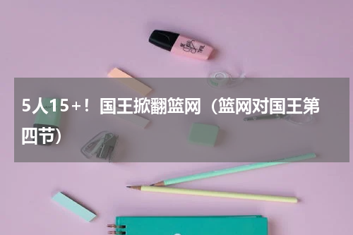 5人15+！国王掀翻篮网（篮网对国王第四节）