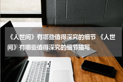 《人世间》有哪些值得深究的细节 《人世间》有哪些值得深究的细节描写