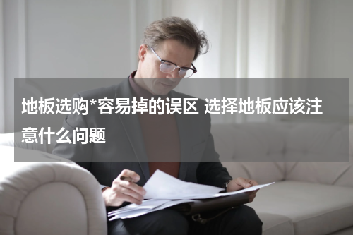 地板选购*容易掉的误区 选择地板应该注意什么问题