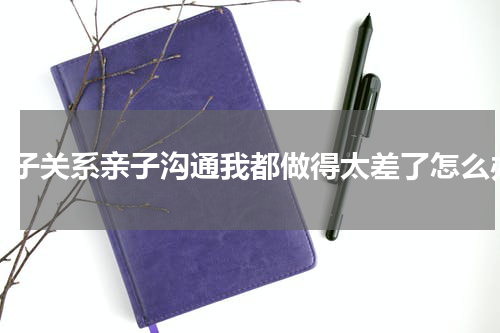 亲子关系亲子沟通我都做得太差了怎么办