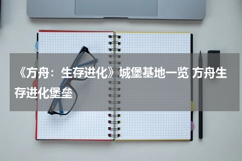 《方舟：生存进化》城堡基地一览 方舟生存进化堡垒