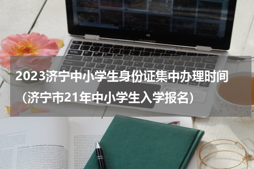 2023济宁中小学生身份证集中办理时间（济宁市21年中小学生入学报名）