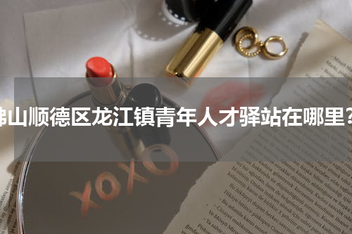 佛山顺德区龙江镇青年人才驿站在哪里？