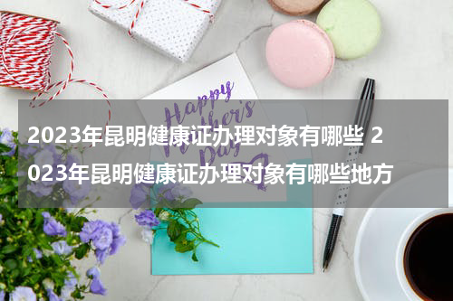 2023年昆明健康证办理对象有哪些 2023年昆明健康证办理对象有哪些地方
