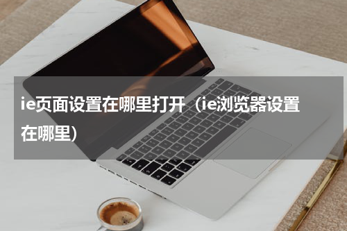 ie页面设置在哪里打开（ie浏览器设置在哪里）