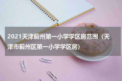 2021天津蓟州第一小学学区房范围（天津市蓟州区第一小学学区房）