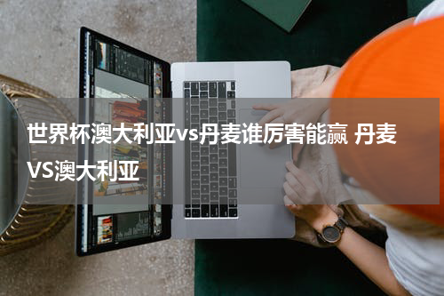 世界杯澳大利亚vs丹麦谁厉害能赢 丹麦VS澳大利亚