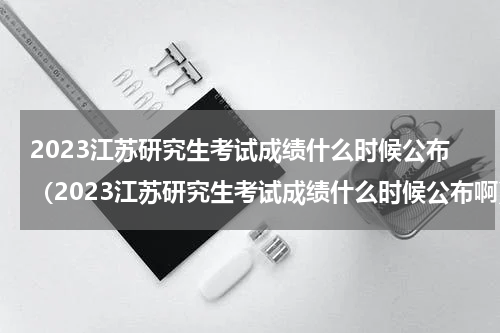 2023江苏研究生考试成绩什么时候公布（2023江苏研究生考试成绩什么时候公布啊）