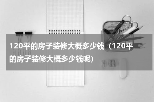 120平的房子装修大概多少钱（120平的房子装修大概多少钱呢）