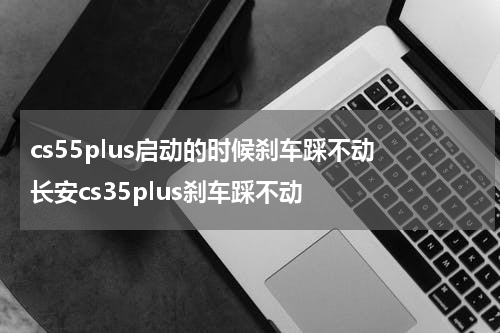 cs55plus启动的时候刹车踩不动 长安cs35plus刹车踩不动