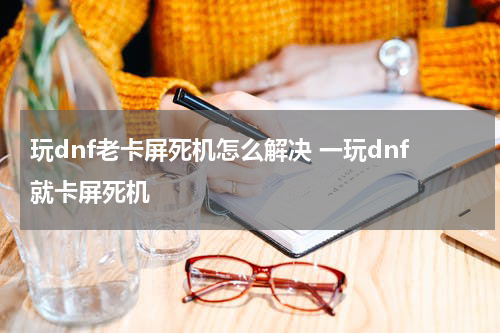玩dnf老卡屏死机怎么解决 一玩dnf就卡屏死机