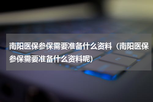 南阳医保参保需要准备什么资料（南阳医保参保需要准备什么资料呢）