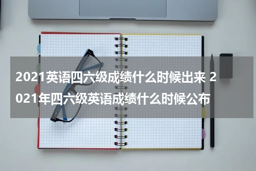2021英语四六级成绩什么时候出来 2021年四六级英语成绩什么时候公布