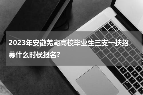 2023年安徽芜湖高校毕业生三支一扶招募什么时侯报名?