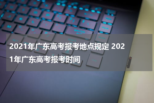 2021年广东高考报考地点规定 2021年广东高考报考时间