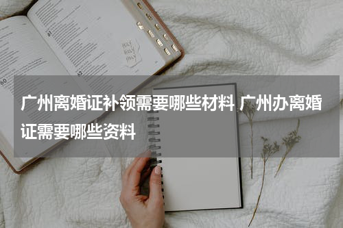 广州离婚证补领需要哪些材料 广州办离婚证需要哪些资料