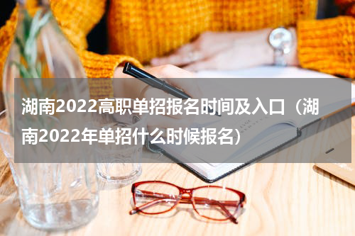 湖南2022高职单招报名时间及入口（湖南2022年单招什么时候报名）