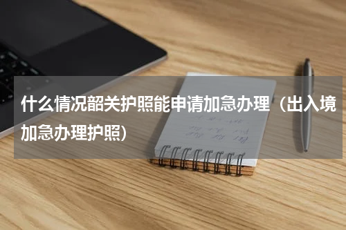 什么情况韶关护照能申请加急办理（出入境加急办理护照）