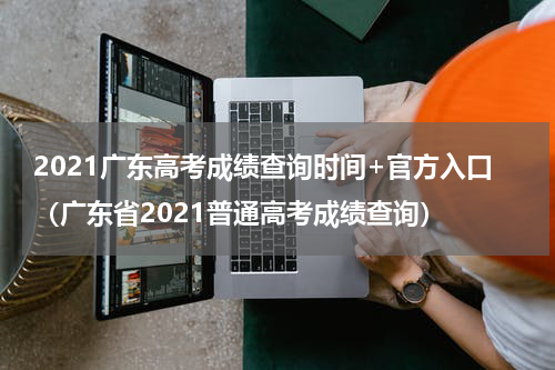 2021广东高考成绩查询时间+官方入口（广东省2021普通高考成绩查询）