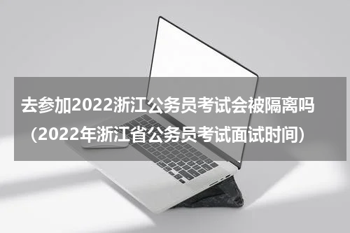 去参加2022浙江公务员考试会被隔离吗（2022年浙江省公务员考试面试时间）