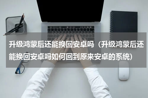 升级鸿蒙后还能换回安卓吗（升级鸿蒙后还能换回安卓吗如何回到原来安卓的系统）