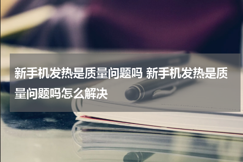 新手机发热是质量问题吗 新手机发热是质量问题吗怎么解决