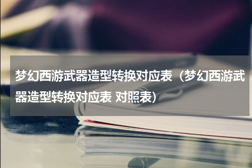 梦幻西游武器造型转换对应表（梦幻西游武器造型转换对应表 对照表）