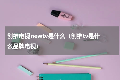 创维电视newtv是什么（创维tv是什么品牌电视）