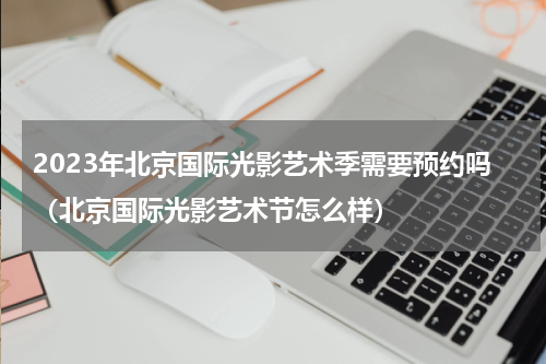 2023年北京国际光影艺术季需要预约吗（北京国际光影艺术节怎么样）