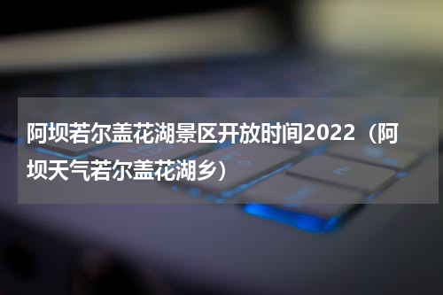 阿坝若尔盖花湖景区开放时间2022（阿坝天气若尔盖花湖乡）