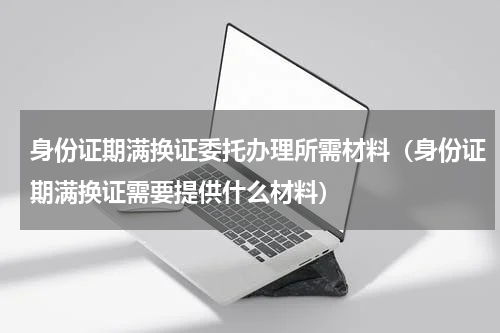身份证期满换证委托办理所需材料（身份证期满换证需要提供什么材料）