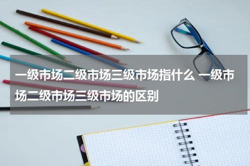 一级市场二级市场三级市场指什么 一级市场二级市场三级市场的区别
