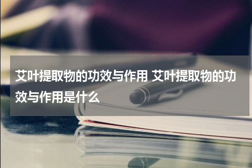 艾叶提取物的功效与作用 艾叶提取物的功效与作用是什么