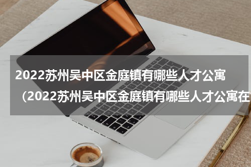 2022苏州吴中区金庭镇有哪些人才公寓（2022苏州吴中区金庭镇有哪些人才公寓在售）