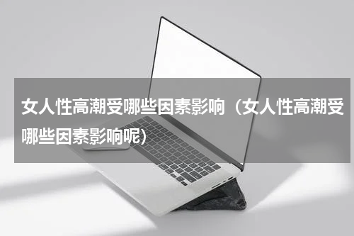 女人性高潮受哪些因素影响（女人性高潮受哪些因素影响呢）