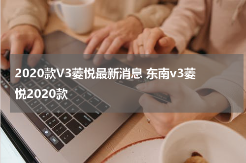 2020款V3菱悦最新消息 东南v3菱悦2020款