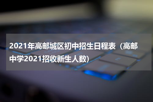 2021年高邮城区初中招生日程表（高邮中学2021招收新生人数）