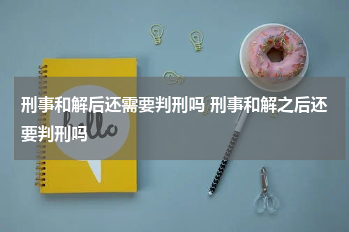刑事和解后还需要判刑吗 刑事和解之后还要判刑吗