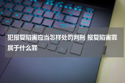 犯报复陷害应当怎样处罚判刑 报复陷害罪属于什么罪