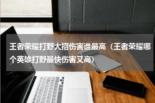 王者荣耀打野大招伤害谁最高（王者荣耀哪个英雄打野最快伤害又高）