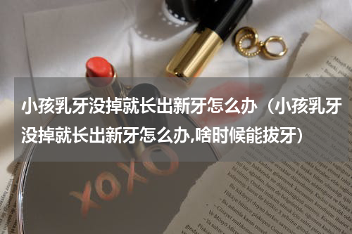 小孩乳牙没掉就长出新牙怎么办（小孩乳牙没掉就长出新牙怎么办,啥时候能拔牙）