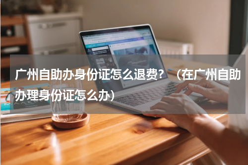 广州自助办身份证怎么退费？（在广州自助办理身份证怎么办）