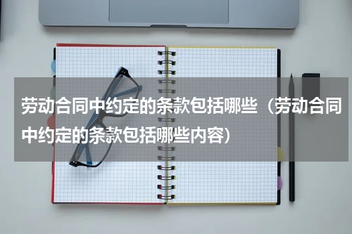 劳动合同中约定的条款包括哪些（劳动合同中约定的条款包括哪些内容）